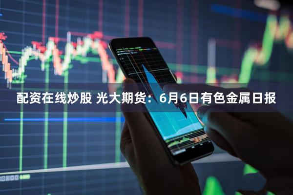 配资在线炒股 光大期货：6月6日有色金属日报