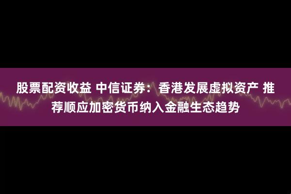 股票配资收益 中信证券：香港发展虚拟资产 推荐顺应加密货币纳入金融生态趋势