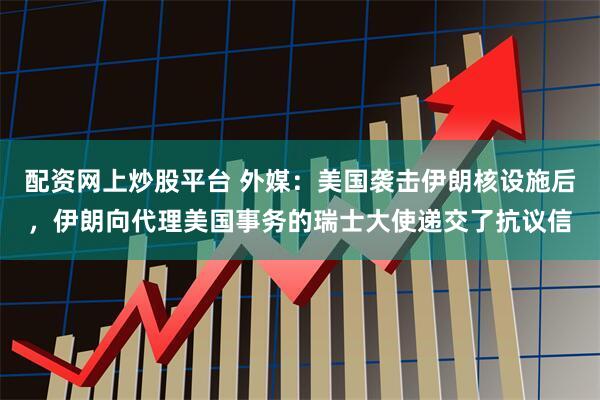 配资网上炒股平台 外媒：美国袭击伊朗核设施后，伊朗向代理美国事务的瑞士大使递交了抗议信