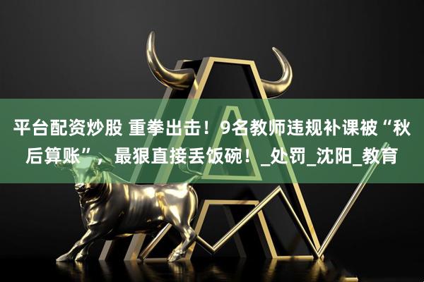 平台配资炒股 重拳出击！9名教师违规补课被“秋后算账”，最狠直接丢饭碗！_处罚_沈阳_教育