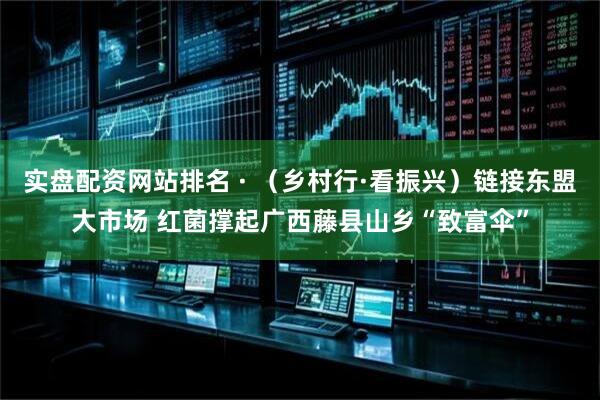 实盘配资网站排名 · （乡村行·看振兴）链接东盟大市场 红菌撑起广西藤县山乡“致富伞”