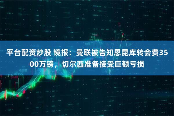 平台配资炒股 镜报：曼联被告知恩昆库转会费3500万镑，切尔西准备接受巨额亏损