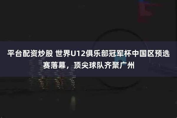 平台配资炒股 世界U12俱乐部冠军杯中国区预选赛落幕，顶尖球队齐聚广州