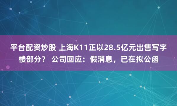 平台配资炒股 上海K11正以28.5亿元出售写字楼部分？ 公司回应：假消息，已在拟公函