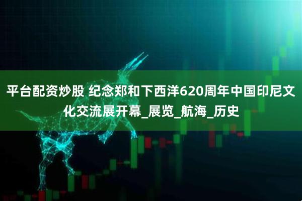 平台配资炒股 纪念郑和下西洋620周年中国印尼文化交流展开幕_展览_航海_历史
