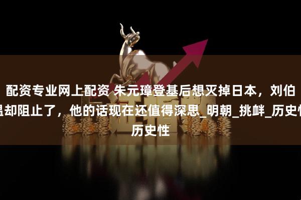 配资专业网上配资 朱元璋登基后想灭掉日本，刘伯温却阻止了，他的话现在还值得深思_明朝_挑衅_历史性