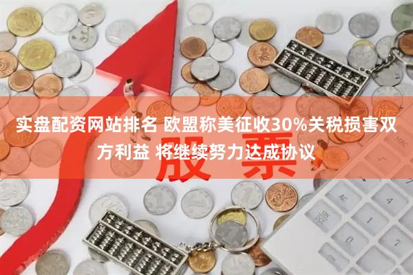 实盘配资网站排名 欧盟称美征收30%关税损害双方利益 将继续努力达成协议