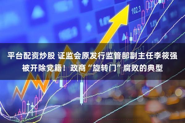 平台配资炒股 证监会原发行监管部副主任李筱强被开除党籍！政商“旋转门”腐败的典型