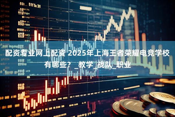 配资专业网上配资 2025年上海王者荣耀电竞学校有哪些？_教学_战队_职业