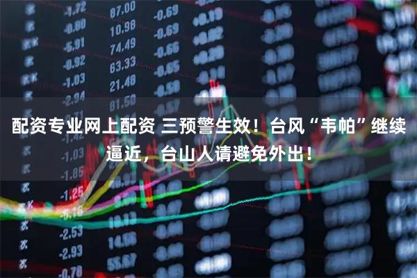 配资专业网上配资 三预警生效！台风“韦帕”继续逼近，台山人请避免外出！