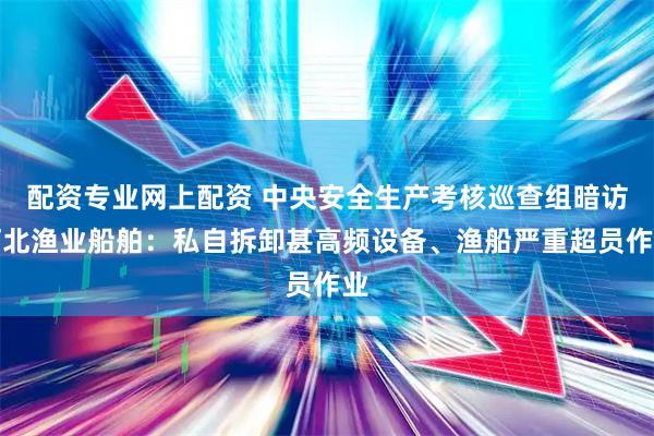 配资专业网上配资 中央安全生产考核巡查组暗访河北渔业船舶：私自拆卸甚高频设备、渔船严重超员作业