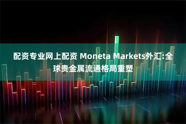配资专业网上配资 Moneta Markets外汇:全球贵金属流通格局重塑