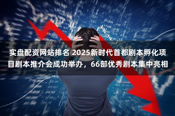 实盘配资网站排名 2025新时代首都剧本孵化项目剧本推介会成功举办，66部优秀剧本集中亮相