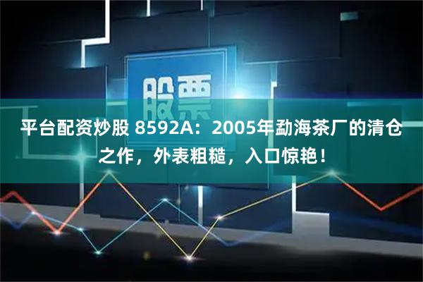 平台配资炒股 8592A：2005年勐海茶厂的清仓之作，外表粗糙，入口惊艳！