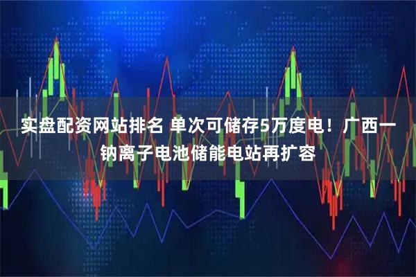 实盘配资网站排名 单次可储存5万度电！广西一钠离子电池储能电站再扩容