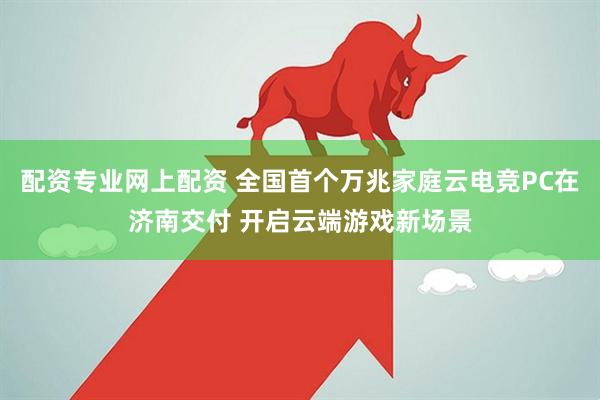 配资专业网上配资 全国首个万兆家庭云电竞PC在济南交付 开启云端游戏新场景