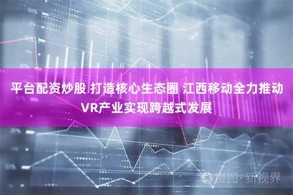 平台配资炒股 打造核心生态圈 江西移动全力推动VR产业实现跨越式发展