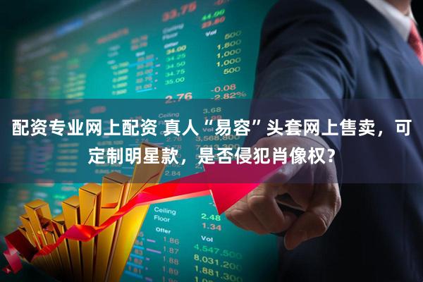 配资专业网上配资 真人“易容”头套网上售卖，可定制明星款，是否侵犯肖像权？