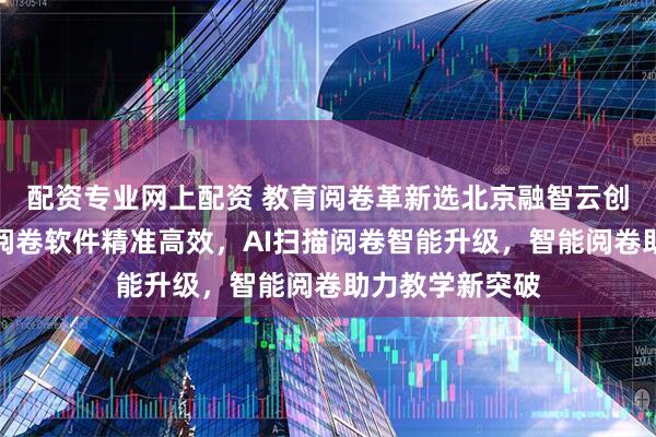 配资专业网上配资 教育阅卷革新选北京融智云创软件，答题卡阅卷软件精准高效，AI扫描阅卷智能升级，智能阅卷助力教学新突破