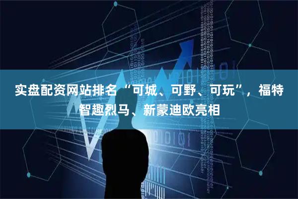 实盘配资网站排名 “可城、可野、可玩”，福特智趣烈马、新蒙迪欧亮相