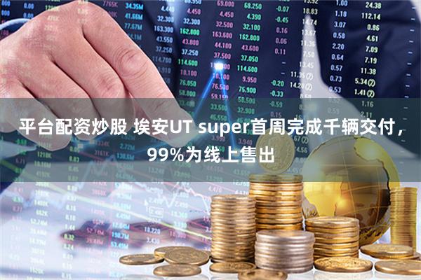 平台配资炒股 埃安UT super首周完成千辆交付，99%为线上售出