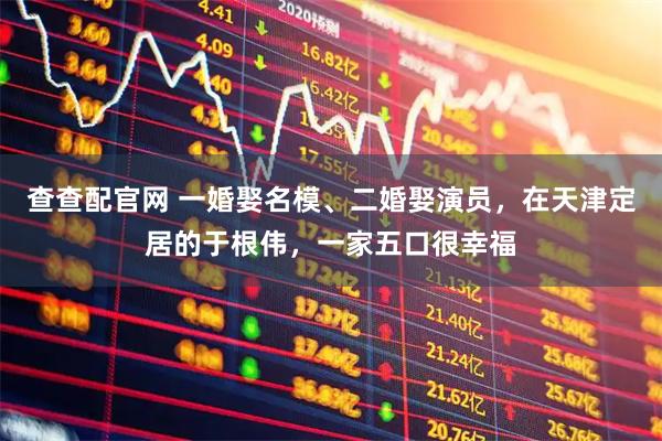 查查配官网 一婚娶名模、二婚娶演员，在天津定居的于根伟，一家五口很幸福